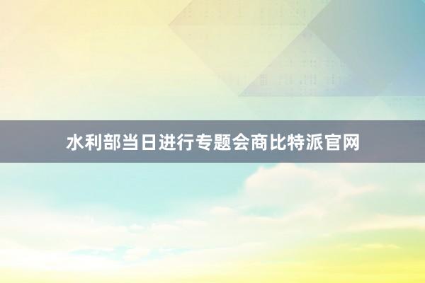 水利部当日进行专题会商比特派官网