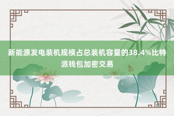 新能源发电装机规模占总装机容量的38.4%比特派钱包加密交易